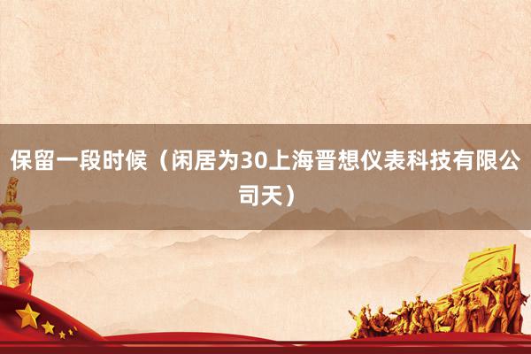 保留一段时候（闲居为30上海晋想仪表科技有限公司天）